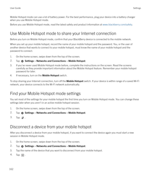 Page 162Mobile Hotspot mode can use a lot of battery power. For the best performance, plug your device into a battery charger
when you use Mobile Hotspot mode.
Before you use Mobile Hotspot mode, read the latest safety and product information at  www.blackberry.com/safety.
Use Mobile Hotspot mode to share your Internet connection
Before you turn on Mobile Hotspot mode, 
confirm that your BlackBerry device is connected to the mobile network.
When you set up your mobile hotspot, record the name of your mobile...