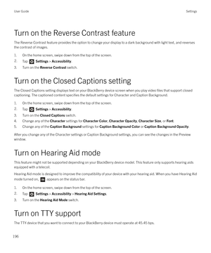 Page 196Turn on the Reverse Contrast featureThe Reverse Contrast feature provides the option to change your display to a dark background with light text, and reversesthe contrast of images.
1. On the home screen, swipe down from the top of the screen.
2.Tap   Settings  > Accessibility .
3. Turn on the  Reverse Contrast  switch.
Turn on the Closed Captions setting The Closed Captions setting displays text on your BlackBerry device screen when you play video 
files that support closed
captioning. The captioned...