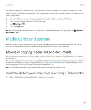 Page 197TTY support is designed to allow your device to connect with an external TTY device that converts received calls to text.If your TTY device is designed for use with a 2.5-mm headset jack, you must use an adapter accessory to connect your TTY
device to your device.
1. Connect a TTY device to your device according to the instructions that came with your TTY device.
2. In the Phone app, swipe down from the top of the screen.3.Tap   Settings  > TTY .
4. Turn on the  TTY switch.
Tip:  You can also turn on TTY...