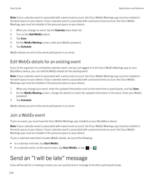 Page 224Note: If your calendar event is associated with a work email account, the Cisco WebEx Meetings app must be installed in
the work space on your device. If your calendar event is associated with a personal email account, the Cisco WebEx
Meetings app must be installed in the personal space on your device.
1. When you change an event, tap the  Calendar drop-down list.
2. Turn on the  Add WebEx switch.
3. Tap  Save.
4. On the  WebEx Meeting  screen, enter your WebEx password.
5. Tap  Schedule.
WebEx details...