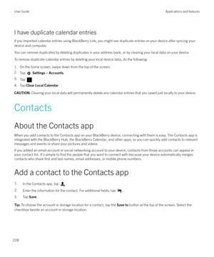 Page 228I have duplicate calendar entries
If you imported calendar entries using BlackBerry Link, you might see duplicate entries on your device after syncing your device and computer.
You can remove duplicates by deleting duplicates in your address book, or by clearing your local data on your device.
To remove duplicate calendar entries by deleting your local device data, do the following:
1. On the home screen, swipe down from the top of the screen.
2. Tap 
 Settings  > Accounts .
3. Tap 
.
4. Tap  Clear Local...