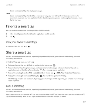 Page 259Use to create a smart tag that displays a message.
Other Use to create a smart tag that 
identifies a resource by using your own URI (Uniform Resource Identifier). For
example, if you create your own application for the BlackBerry device, you can use this tag type to create a smart
tag for your app.
Favorite a smart tag You can make smart tags easier to 
find if you mark them as favorites.
1. In the Smart Tags app, touch and hold the tag that you want to favorite.
2.Tap .
View your favorite smart tags
In...