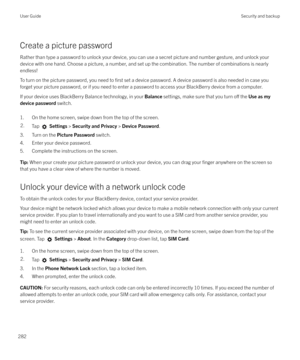 Page 282Create a picture password
Rather than type a password to unlock your device, you can use a secret picture and number gesture, and unlock your device with one hand. Choose a picture, a number, and set up the combination. The number of combinations is nearlyendless!
To turn on the picture password, you need to 
first set a device password. A device password is also needed in case you
forget your picture password, or if you need to enter a password to access your BlackBerry device from a computer.
If your...