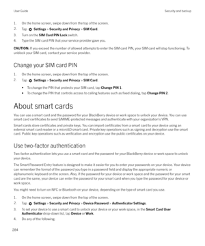 Page 2841. On the home screen, swipe down from the top of the screen.2.Tap  Settings  > Security and Privacy  > SIM Card .
3. Turn on the  SIM Card PIN Lock  switch.
4. Type the SIM card PIN that your service provider gave you.
CAUTION:  If you exceed the number of allowed attempts to enter the SIM card PIN, your SIM card will stop functioning. To
unblock your SIM card, contact your service provider.
Change your SIM card PIN
1. On the home screen, swipe down from the top of the screen.
2. Tap 
 Settings  >...