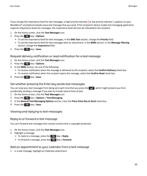 Page 101If you change the importance level for text messages, a high priority indicator  or low priority indicator  appears on your
BlackBerry® smartphone beside every text message that you send. If the recipient's device model and messaging application supports importance levels for messages, the importance level will also be indicated to the recipient.
1. On the Home screen, click the  Text Messages icon.
2. Press the 
 key >  Options .
• To set the importance level for text messages, in the  SMS Text...