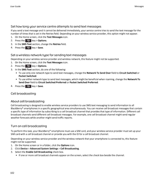 Page 104Set how long your service centre attempts to send text messages
If you send a text message and it cannot be delivered immediately, your service centre tries to send the text message for the
number of times that is set in the Retries field. Depending on your wireless service provider, this option might not appear.
1. On the Home screen, click the  Text Messages icon.
2. Press the 
 key >  Options .
3. In the  SMS Text section, change the  Retries field.
4. Press the 
 key >  Save.
Set a wireless network...