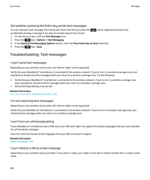 Page 106Set whether pressing the Enter key sends text messagesYou can stop your text messages from being sent each time that you press the 
, which might prevent you from
accidentally sending a message if you plan to include several lines of text. 1. On the Home screen, click the  Text Messages icon.
2. Press the 
 key >  Options  > Text Messaging .
3. In the  General Text Messaging Options  section, clear the Press Enter Key to Send  check box.
4. Press the 
 key >  Save.
Troubleshooting: Text messages I...