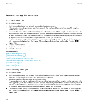 Page 108Troubleshooting: PIN messagesI can't send messagesTry the following actions:
• Verify that your BlackBerry® smartphone is connected to the wireless network. • If the menu item for sending a message doesn't appear, verify that you have added an email address, a PIN or a phone number for your contact.
• If you created an email address or added an existing email address to your smartphone using the email set-up screen in the Set-up application, verify that you have received an activation message on...