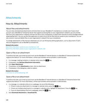 Page 110Attachments
How to: Attachments About files and attachmentsYou can view and download attachments and store them on your BlackBerry® smartphone or a media card. If your emailaccount uses a BlackBerry® Enterprise Server that supports accessing files on your organisation's network, you can previewfiles from your organisation's network and save the files to your smartphone or attach them directly to email messages without
downloading them. You can use the Files application to view a list of all the...