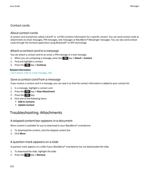 Page 112Contact cards
About contact cards
A contact card (sometimes called a vCard® or .vcf file) contains information for a specific contact. You can send contact cards as
attachments to email messages, PIN messages, text messages or BlackBerry® Messenger messages. You can also send contact
cards through the Contacts application using Bluetooth® or NFC technology.
Attach a contact card to a message
You can attach a contact card to an email, a PIN message or a text message.
1.  When you are composing a message,...