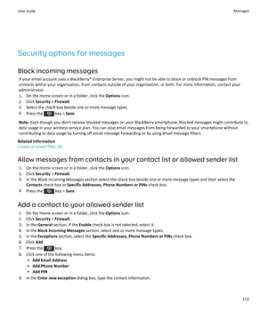 Page 113Security options for messagesBlock incoming messages If your email account uses a BlackBerry® Enterprise Server, you might not be able to block or unblock PIN messages from
contacts within your organisation, from contacts outside of your organisation, or both. For more information, contact your
administrator.
1. On the Home screen or in a folder, click the  Options icon.
2. Click  Security > Firewall .
3. Select the check box beside one or more message types. 4. Press the 
 key >  Save.
Note:  Even...