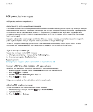 Page 121PGP protected messagesPGP protected message basics
About signing and encrypting messages If your email account uses a BlackBerry® Enterprise Server that supports this feature, you can digitally sign or encrypt messagesto add another level of security to email and PIN messages that you send from your BlackBerry smartphone. Digital signatures are designed to help recipients verify the authenticity and integrity of messages that you send. When you digitally sign a
message using your private key, recipients...