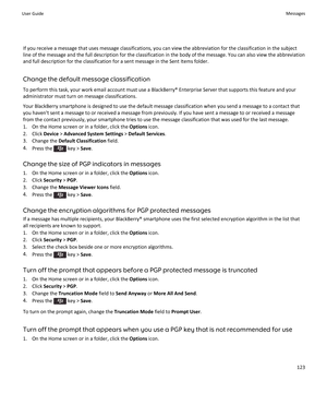 Page 125If you receive a message that uses message classifications, you can view the abbreviation for the classification in the subjectline of the message and the full description for the classification in the body of the message. You can also view the abbreviation
and full description for the classification for a sent message in the Sent Items folder.
Change the default message classification
To perform this task, your work email account must use a BlackBerry® Enterprise Server that supports this feature and...