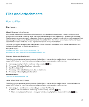 Page 127Files and attachments
How to: Files File basics About files and attachmentsYou can view and download attachments and store them on your BlackBerry® smartphone or a media card. If your emailaccount uses a BlackBerry® Enterprise Server that supports accessing files on your organisation's network, you can previewfiles from your organisation's network and save the files to your smartphone or attach them directly to email messages without
downloading them. You can use the Files application to view a...