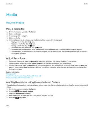 Page 134Media
How to: Media Play a media file 1. On the Home screen, click the  Media icon.
2. Click a media type.
3. If necessary, click a category.
4. Click a media file.
5. If the media controls do not appear at the bottom of the screen, click the trackpad. • To play a media file, click the 
 icon.
• To pause a media file, click the 
 icon.
• To stop a media file, click the 
 icon.
• To move to the next media file, click the 
 icon.
• To move to the previous media file or the beginning of the media file that...