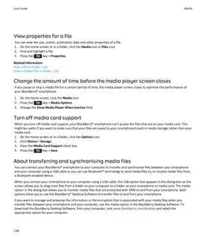 Page 136View properties for a fileYou can view the size, author, publication date and other properties of a file.
1. On the Home screen or in a folder, click the  Media icon or  Files icon.
2. Find and highlight a file.
3.  Press the 
 key >  Properties .
Related information
Hide a file or folder, 128
View a hidden file or folder, 128
Change the amount of time before the media player screen closes If you pause or stop a media file for a certain period of time, the media player screen closes to optimise the...