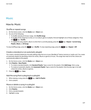 Page 139Music
How to: Music Shuffle or repeat songs1. On the Home screen, click the  Media icon >  Music icon.
2. Do one of the following: • To shuffle and play all of your songs, click  Shuffle Songs.
• To shuffle all the songs by an artist, or in an album, genre or playlist, find and highlight one of these categories. Press
the 
 key >  Shuffle .
• To repeat the song, playlist, album or artist that is currently playing, press the 
 key >  Repeat  > Current Song ,
Playlist , Album , or All Songs .
To stop...