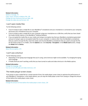 Page 141Related information
Delete a message, 76
Copy, move, rename or delete a file, 128
Change the size of pictures that you take, 146
Change the video size and format, 143
I can't open media filesTry the following actions:
• If you're trying to open a media file on your BlackBerry® smartphone and your smartphone is connected to your computer, disconnect your smartphone from your computer.
• If you're trying to open a media file on your computer using your smartphone as a USB drive, verify that you...