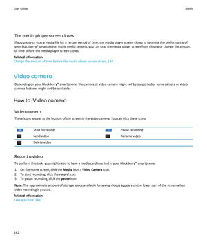 Page 144The media player screen closes
If you pause or stop a media file for a certain period of time, the media player screen closes to optimise the performance of
your BlackBerry® smartphone. In the media options, you can stop the media player screen from closing or change the amount
of time before the media player screen closes.
Related information
Change the amount of time before the media player screen closes, 134
Video camera Depending on your BlackBerry® smartphone, the camera or video camera might not be...