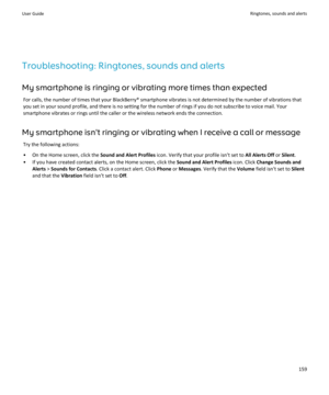 Page 161Troubleshooting: Ringtones, sounds and alertsMy smartphone is ringing or vibrating more times than expected For calls, the number of times that your BlackBerry® smartphone vibrates is not determined by the number of vibrations that
you set in your sound profile, and there is no setting for the number of rings if you do not subscribe to voice mail. Your smartphone vibrates or rings until the caller or the wireless network ends the connection.
My smartphone isn't ringing or vibrating when I receive a...