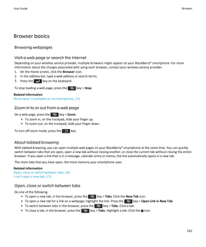 Page 163Browser basicsBrowsing webpages
Visit a web page or search the Internet
Depending on your wireless service provider, multiple browsers might appear on your BlackBerry® smartphone. For more information about the charges associated with using each browser, contact your wireless service provider.
1. On the Home screen, click the  Browser icon.
2. In the address bar, type a web address or search terms.
3. Press the 
 key on the keyboard.
To stop loading a web page, press the 
 key >  Stop.
Related...