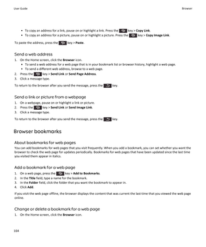 Page 166• To copy an address for a link, pause on or highlight a link. Press the  key > Copy Link .
• To copy an address for a picture, pause on or highlight a picture. Press the 
 key >  Copy Image Link .
To paste the address, press the 
 key >  Paste.
Send a web address
1. On the Home screen, click the  Browser icon.
• To send a web address for a web page that is in your bookmark list or browser history, highlight a web page. • To send a different web address, browse to a web page.
2.  Press the 
 key >  Send...