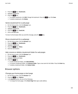 Page 1672.Press the  key >  Bookmarks .
3. Highlight a bookmark. 4. Press the 
 key.
• To change a bookmark, click  Edit. Change the bookmark. Press the 
 key. Click  Save.
• To delete a bookmark, click  Delete.
Send a bookmark for a web page
1. On the Home screen, click the  Browser icon.
2. Press the 
 key >  Bookmarks .
3. Highlight a bookmark.
4.  Press the 
 key >  Send Link .
5. Click a message type.
To return to the browser after you send the message, press the 
 key.
Move a bookmark for a webpage 1. On...