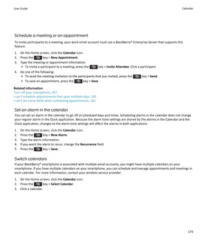 Page 177Schedule a meeting or an appointment
To invite participants to a meeting, your work email account must use a BlackBerry® Enterprise Server that supports this feature.
1. On the Home screen, click the  Calendar icon.
2.  Press the 
 key >  New Appointment .
3. Type the meeting or appointment information. • To invite a participant to a meeting, press the 
 key >  Invite Attendee . Click a participant.
4. Do one of the following: • To send the meeting invitation to the participants that you invited, press...