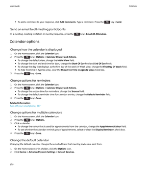Page 180•To add a comment to your response, click  Add Comments. Type a comment. Press the  key > Send.
Send an email to all meeting participants
In a meeting, meeting invitation or meeting response, press the 
 key >  Email All Attendees .
Calendar options Change how the calendar is displayed
1. On the Home screen, click the  Calendar icon.
2. Press the 
 key >  Options  > Calendar Display and Actions .
• To change the default view, change the  Initial View field.
• To change the start and end time for days,...