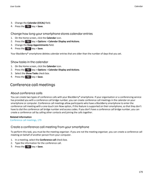 Page 1813. Change the Calendar (CICAL)  field.
4. Press the 
 key >  Save.
Change how long your smartphone stores calendar entries 1. On the Home screen, click the  Calendar icon.
2. Press the 
 key >  Options  > Calendar Display and Actions .
3. Change the  Keep Appointments  field.
4. Press the 
 key >  Save.
Your BlackBerry® smartphone deletes calendar entries that are older than the number of days that you set.
Show tasks in the calendar
1. On the Home screen, click the  Calendar icon.
2. Press the 
 key >...
