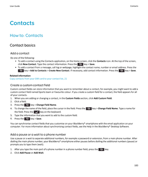 Page 185Contacts
How to: Contacts
Contact basics Add a contactDo one of the following: • To add a contact using the Contacts application, on the Home screen, click the  Contacts icon. At the top of the screen,
click  New Contact . Type the contact information. Press the 
 key > Save.
• To add a contact from a message, call log or webpage, highlight the contact name, number or email address. Press the
 key >  Add to Contacts  > Create New Contact . If necessary, add contact information. Press the  key > Save....