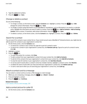 Page 1863. Type the additional numbers.
4. Press the 
 key >  Save.
Change or delete a contact Do one of the following: •To change a contact, on the Home screen, click the  Contacts icon. Highlight a contact. Press the 
 key > Edit.
Change the contact information. Press the 
 key >  Save.
• To change a contact using information on your BlackBerry® smartphone, such as information in an email or a calendar entry, highlight the information you want to add to a contact. Press the 
 key >  Add to Contacts  > Add to...