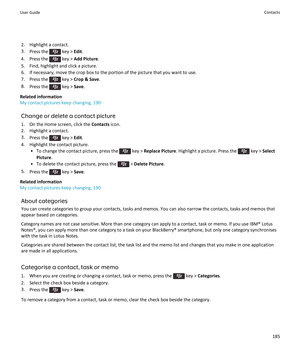 Page 1872. Highlight a contact.
3. Press the 
 key >  Edit.
4.  Press the 
 key >  Add Picture .
5. Find, highlight and click a picture. 6. If necessary, move the crop box to the portion of the picture that you want to use.
7.  Press the 
 key >  Crop & Save .
8. Press the 
 key >  Save.
Related information
My contact pictures keep changing, 190
Change or delete a contact picture1. On the Home screen, click the  Contacts icon.
2. Highlight a contact.
3. Press the 
 key >  Edit.
4. Highlight the contact picture....