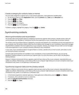 Page 188Create a category for contacts, tasks or memos
You can create categories to organise items in the Contacts application, Tasks application and MemoPad.
1. On the Home screen or in the  Applications folder, click the  Contacts icon, Tasks icon or  MemoPad  icon.
2.  Press the 
 key >  Filter.
3.  Press the 
 key >  New.
4. Type a name for the category.
5. Press the 
 key on the keyboard.
To delete a category, highlight the category. Press the 
 key >  Delete .
Synchronising contacts About synchronisation...