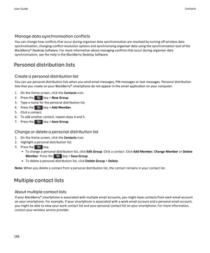 Page 190Manage data synchronisation conflicts
You can change how conflicts that occur during organiser data synchronisation are resolved by turning off wireless data
synchronisation, changing conflict resolution options and synchronising organiser data using the synchronisation tool of the BlackBerry® Desktop Software. For more information about managing conflicts that occur during organiser data
synchronisation, see the Help in the BlackBerry Desktop Software.
Personal distribution lists
Create a personal...