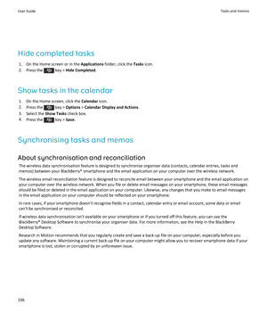 Page 198Hide completed tasks1. On the Home screen or in the  Applications folder, click the  Tasks icon.
2.  Press the 
 key >  Hide Completed .
Show tasks in the calendar 1. On the Home screen, click the  Calendar icon.
2. Press the 
 key >  Options  > Calendar Display and Actions .
3. Select the  Show Tasks check box.
4. Press the 
 key >  Save.
Synchronising tasks and memos About synchronisation and reconciliation The wireless data synchronisation feature is designed to synchronise organiser data (contacts,...