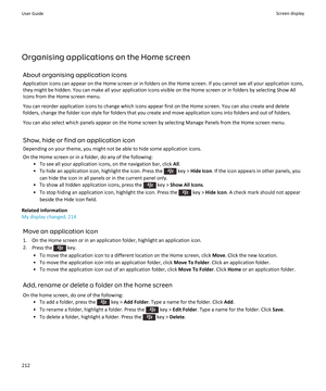 Page 214Organising applications on the Home screenAbout organising application iconsApplication icons can appear on the Home screen or in folders on the Home screen. If you cannot see all your application icons,
they might be hidden. You can make all your application icons visible on the Home screen or in folders by selecting Show All
Icons from the Home screen menu.
You can reorder application icons to change which icons appear first on the Home screen. You can also create and delete folders, change the folder...