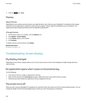 Page 2163.Press the  key >  Save.
Themes About themesDepending on your wireless service provider, you might be able to set a theme on your BlackBerry® smartphone that changes
how items such as applications, indicators, words and icons appear. Themes might be preloaded on your smartphone. You might also be able to download themes from the BlackBerry App World™.
Change themes
1. On the Home screen or in a folder, click the  Options icon.
2. Click  Display > Screen Display .
3. In the  Theme section, click a...