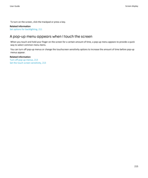 Page 217To turn on the screen, click the trackpad or press a key.
Related information
Set options for backlighting, 211
A pop-up menu appears when I touch the screen When you touch and hold your finger on the screen for a certain amount of time, a pop-up menu appears to provide a quick
way to select common menu items.
You can turn off pop-up menus or change the touchscreen sensitivity options to increase the amount of time before pop-up menus appear.
Related information
Turn off pop-up menus, 213
Set the touch...