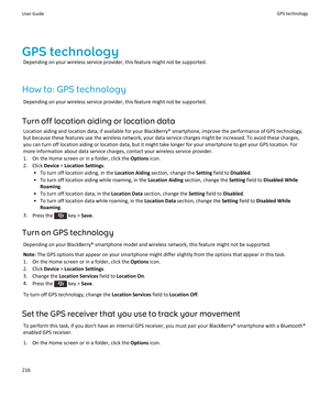 Page 218GPS technologyDepending on your wireless service provider, this feature might not be supported.
How to: GPS technology Depending on your wireless service provider, this feature might not be supported.
Turn off location aiding or location data Location aiding and location data, if available for your BlackBerry® smartphone, improve the performance of GPS technology,but because these features use the wireless network, your data service charges might be increased. To avoid these charges,
you can turn off...