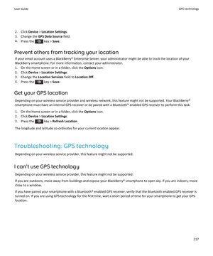 Page 2192. Click Device > Location Settings .
3. Change the  GPS Data Source  field.
4. Press the 
 key >  Save.
Prevent others from tracking your location If your email account uses a BlackBerry® Enterprise Server, your administrator might be able to track the location of yourBlackBerry smartphone. For more information, contact your administrator.
1. On the Home screen or in a folder, click the  Options icon.
2. Click  Device > Location Settings .
3. Change the  Location Services  field to Location Off .
4....