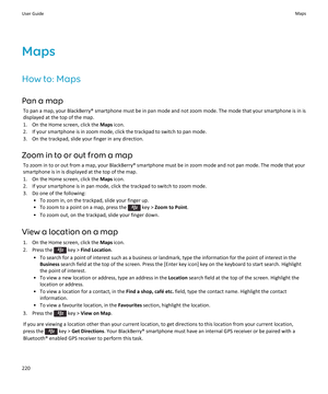 Page 222Maps
How to: Maps
Pan a map To pan a map, your BlackBerry® smartphone must be in pan mode and not zoom mode. The mode that your smartphone is in is
displayed at the top of the map.
1. On the Home screen, click the  Maps icon.
2. If your smartphone is in zoom mode, click the trackpad to switch to pan mode.
3. On the trackpad, slide your finger in any direction.
Zoom in to or out from a map To zoom in to or out from a map, your BlackBerry® smartphone must be in zoom mode and not pan mode. The mode that...