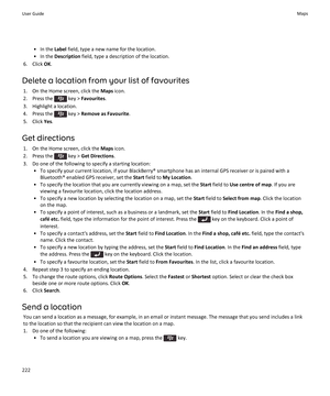 Page 224• In the Label field, type a new name for the location.
• In the  Description  field, type a description of the location.
6. Click  OK.
Delete a location from your list of favourites 1. On the Home screen, click the  Maps icon.
2.  Press the 
 key >  Favourites .
3. Highlight a location.
4.  Press the 
 key >  Remove as Favourite .
5. Click  Yes.
Get directions 1. On the Home screen, click the  Maps icon.
2.  Press the 
 key >  Get Directions .
3. Do one of the following to specify a starting location: •...