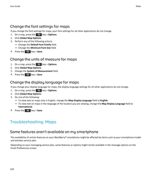 Page 226Change the font settings for mapsIf you change the font settings for maps, your font settings for all other applications do not change.
1.  On a map, press the 
 key >  Options .
2. Click  Global Map Options .
3. Perform any of the following actions: • Change the  Default Font Family  field.
• Change the  Minimum Font Size  field.
4. Press the 
 key >  Save.
Change the units of measure for maps 1.  On a map, press the 
 key >  Options .
2. Click  Global Map Options .
3. Change the  System of Measurement...