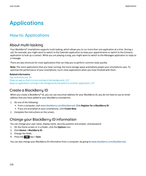 Page 228ApplicationsHow to: Applications
About multi-tasking Your BlackBerry® smartphone supports multi-tasking, which allows you to run more than one application at a time. During a
call, for example, you might want to switch to the Calendar application to view your appointments or switch to the Contacts
application to look up a contact. While you are playing a song, you might want to switch to the Messages application to reply to
a message.
There are also shortcuts for most applications that can help you to...