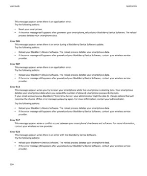 Page 232This message appears when there is an application error.
Try the following actions:
• Reset your smartphone.
• If the error message still appears after you reset your smartphone, reload your BlackBerry Device Software. The reload process deletes your smartphone data.
Error 505 This message appears when there is an error during a BlackBerry Device Software update.
Try the following actions:
• Reload your BlackBerry Device Software. The reload process deletes your smartphone data.
• If the error message...