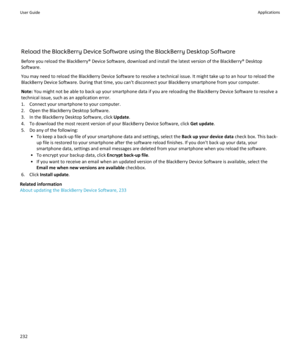 Page 234Reload the BlackBerry Device Software using the BlackBerry Desktop Software
Before you reload the BlackBerry® Device Software, download and install the latest version of the BlackBerry® Desktop
Software.
You may need to reload the BlackBerry Device Software to resolve a technical issue. It might take up to an hour to reload the
BlackBerry Device Software. During that time, you can't disconnect your BlackBerry smartphone from your computer.
Note:  You might not be able to back up your smartphone data...