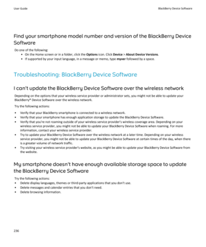 Page 238Find your smartphone model number and version of the BlackBerry Device
Software Do one of the following: • On the Home screen or in a folder, click the  Options icon. Click  Device > About Device Versions .
• If supported by your input language, in a message or memo, type  myver followed by a space.
Troubleshooting: BlackBerry Device Software I can't update the BlackBerry Device Software over the wireless network Depending on the options that your wireless service provider or administrator sets, you...