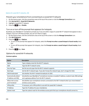 Page 248Options for saved Wi-Fi networks, 246Prevent your smartphone from connecting to a saved Wi-Fi network
1. On the Home screen, click the connections area at the top of the screen or click the  Manage Connections icon.
2. Click  Set-Up Wi-Fi  > Saved Wi-Fi Networks .
3. Highlight a saved Wi-Fi® network.
4.  Press the 
 key >  Disable .
Turn on or turn off the prompt that appears for hotspots
By default, your BlackBerry® smartphone prompts you if you are within range of a saved Wi-Fi® network that appears to...