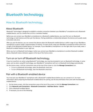 Page 254Bluetooth technology
How to: Bluetooth technology About Bluetooth Bluetooth® technology is designed to establish a wireless connection between your BlackBerry® smartphone and a Bluetoothenabled device, such as a hands-free car kit or a wireless headset.
Before you can connect your BlackBerry smartphone to a Bluetooth enabled device, you must first turn on Bluetooth
technology on both devices and then pair the devices. Pairing establishes a relationship between the devices and usually needs
to be done...